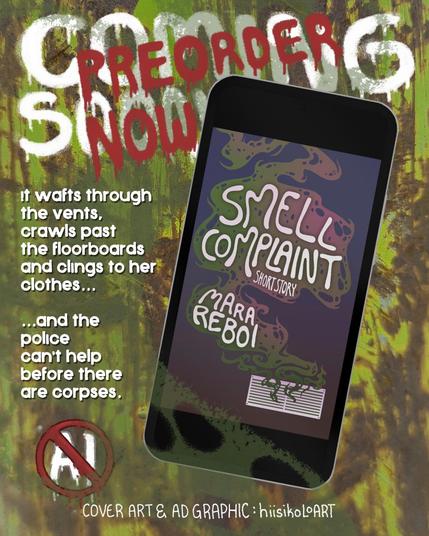 eBook adverticement graphic made by hiisikoloART. Includes only public domain text, hand drawn text and graphics, and photograph taken by hiisikoloART.
Texts on toxic yellow, rusty metal background reads on white, messy graffiti style, "Coming soon" beneath red "Preorder now" text. Beneath it reads "it wafts through the vents, crawls past the floorboards, and clings to her clothes...and the police can't help before there are corpses." Illustrated "NO AI" tag is beneath the text and at the bottom reads, "Cover art & ad graphic: hiisikoloart"
On the illustrated cellphone graphic is the cover for Smell Complaint, short story, by Mara Reboi. The cover depicts a cloud of green and purple oozing stench wafting up from a while wall vent. The background is deep plum color in the bottom and turns brighter towards the top. The texts are encased in the cloud of stench with rounded, hand drawn lettering.