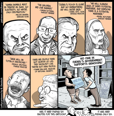 Panel 1: "Human animals must be treated as such. No electricity, no water, only destruction." -- Major General Ghassan Alian

Panel 2: "The children are our enemies." Simcha Rothman, Knesset Member

Panel 3: "Israel's Policy is clear and no humanitarian aid will enter Gaza." - Israel Katz, Defense Minister

Panel 4: "We will cleanse Gaza of every potential murderer, and everyone there is a potential murderer." - Michal Woldiger, Knesset Member

Panel 5: "Gaza will be totally destroyed." - Bezeal Smotrich, Finance Minister

Panel 6: "There are people there not worthy of life. They shouldn't live. They're not even people." - Itamar Ben Gvir, Minister of National Security

Panel 7: Man holds a sign saying "End the genocide," and another man is yelling at him, "No one in Israel's government supports genocide!"

Bottom panel: "Was it hard finding six quotes for this cartoon?" "It was hard picking only six."