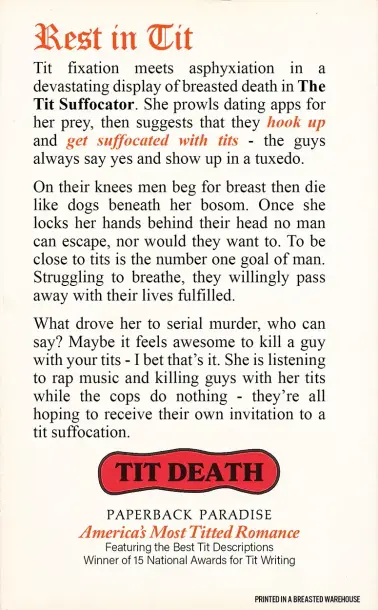 The accompanying parody back cover of the previous image. It reads:

REST IN TIT

Tit fixation meets asphyxiation in a devastating display of breasted death in The Tit Suffocator. She prowls dating apps for her prey, then suggests they HOOK UP and GET SUFFOCATED WITH TITS - the guys always say yes and show up in a tuxedo.

On their knees men beg for breast then die like dogs beneath her bosom. Once she locks her hands behind their head no man can escape, nor would they want to. To be close to tits is the number one goal of man. Struggling to breathe, they willingly pass away with their lives fulfilled.

What drove her to serial murder, who can say? Maybe it feels awesome to kill a guy with your tits - I bet that's it. She is listening to rap music and killing guys with her tits while the cops do nothing - they're all hoping to receive their own invitation to a tit suffocation.

TIT DEATH
PAPERBACK PARADISE
America's Most Titted Romance
Featuring the Best Tit Descriptions
Winner of 15 National Awards for Tit Writing

Printed in a Breasted Warehouse