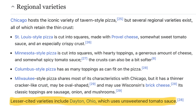 Regional varieties

Chicago hosts the iconic variety of tavern-style pizza, but several regional varieties exist, all of which retain the thin crust:

St. Louis-style pizza is cut into squares, made with Provel cheese, somewhat sweet tomato sauce, and an especially crispy crust.
Minnesota-style pizza is cut into squares, with hearty toppings, a generous amount of cheese, and somewhat spicy tomato sauce; the crusts can also be a bit softer
Columbus-style pizza has as many toppings as can fit on the pizza.
Milwaukee-style pizza shares most of its characteristics with Chicago, but it has a thinner cracker-like crust, may be oval-shaped, and may use Wisconsin's brick cheese. Its classic toppings are sausage, onion, and mushrooms.

Lesser-cited varieties include Dayton, Ohio, which uses unsweetened tomato sauce.

(The last line, about Dayton, has been highlighted.)