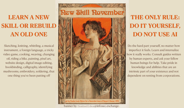 A graphic promoting "New Skill November":

Center:

New Skill November

art by Charles Louis Hinton for a November issue of Harper’s Bazaar, 1896
banner by 0xabad1dea@infosec.exchange

Left column:

LEARN A NEW SKILL OR REBUILD AN OLD ONE

Sketching, knitting, whittling, a musical instrument, a foreign language, a tricky video game, cooking, weaving, changing oil, riding a bike, painting, pixel art, website design, digital image editing, bookbinding, calligraphy, identifying mushrooms, embroidery, soldering, that one thing you’ve been putting off

Right column:

THE ONLY RULE: DO IT YOURSELF, DO NOT USE AI

Do the hard part yourself, no matter how imperfect it feels. Learn and internalize how it really works. Consult guides written by human experts, and ask your fellow human beings for help. Take pride in knowledge and abilities that are an intrinsic part of your existence and not dependent on renting from corporations.